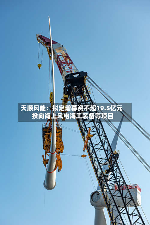 天顺风能:拟定增募资不超19.5亿元 投向海上风电海工装备等项目-第2张图片
