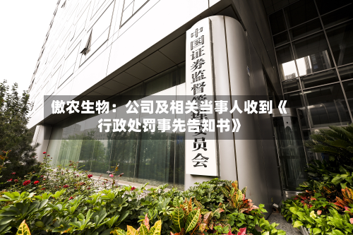 傲农生物：公司及相关当事人收到《行政处罚事先告知书》