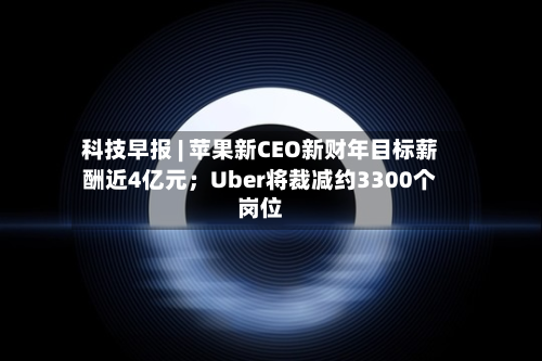 科技早报 | 苹果新CEO新财年目标薪酬近4亿元；Uber将裁减约3300个岗位