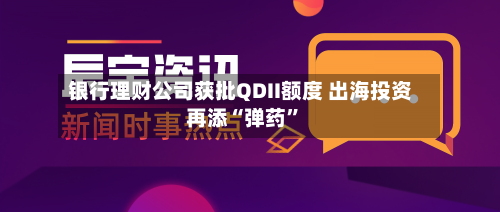银行理财公司获批QDII额度 出海投资再添“弹药”-第2张图片