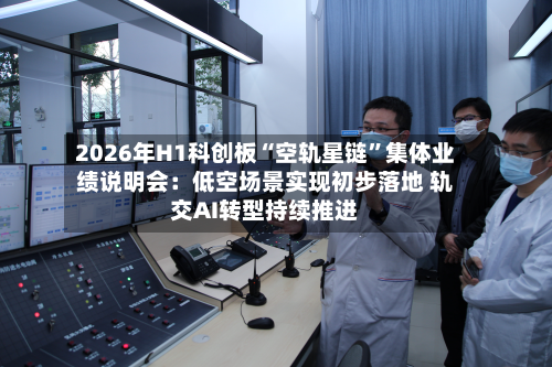 2026年H1科创板“空轨星链”集体业绩说明会：低空场景实现初步落地 轨交AI转型持续推进-第2张图片