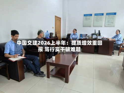中国交建2026上半年:提质增效重回报 笃行实干破难题-第1张图片