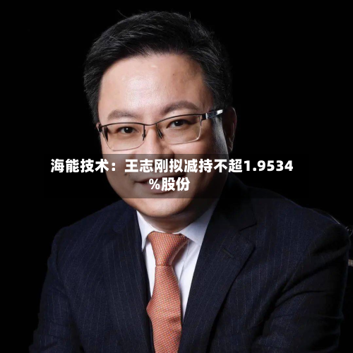 海能技术：王志刚拟减持不超1.9534%股份