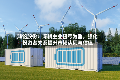 鸿铭股份：深耕主业扭亏为盈，强化投资者关系提升市场认同与估值-第2张图片