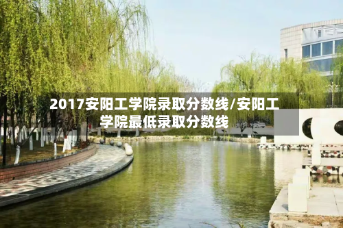 2017安阳工学院录取分数线/安阳工学院最低录取分数线-第2张图片