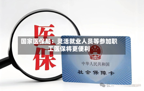 国家医保局：灵活就业人员等参加职工医保将更便利