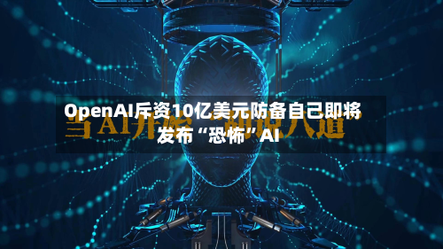 OpenAI斥资10亿美元防备自己即将发布“恐怖”AI-第3张图片