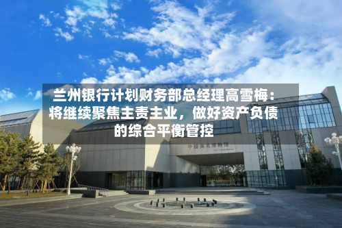 兰州银行计划财务部总经理高雪梅：将继续聚焦主责主业	，做好资产负债的综合平衡管控-第2张图片