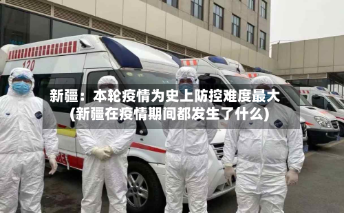 新疆:本轮疫情为史上防控难度最大(新疆在疫情期间都发生了什么)-第3张图片