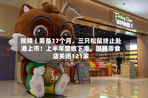 视频丨筹备17个月，三只松鼠终止赴港上市！上半年营收下滑，国民零食店关闭121家