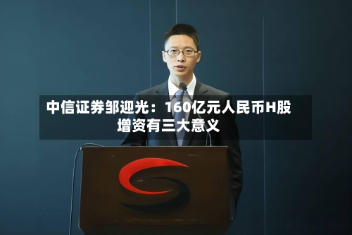 中信证券邹迎光：160亿元人民币H股增资有三大意义-第3张图片