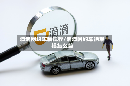滴滴网约车辆规模/滴滴网约车辆规模怎么算