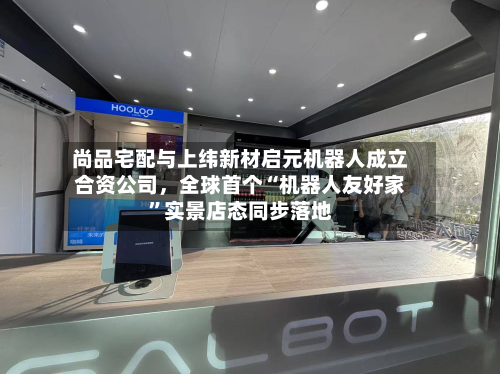 尚品宅配与上纬新材启元机器人成立合资公司，全球首个“机器人友好家”实景店态同步落地-第2张图片
