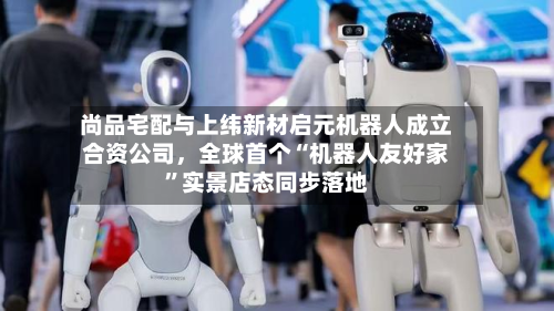 尚品宅配与上纬新材启元机器人成立合资公司，全球首个“机器人友好家”实景店态同步落地-第3张图片