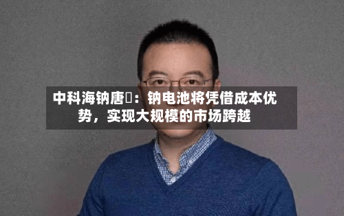 中科海钠唐堃：钠电池将凭借成本优势，实现大规模的市场跨越-第2张图片