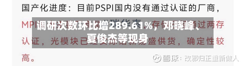 调研次数环比增289.61%，邓晓峰、夏俊杰等现身-第2张图片