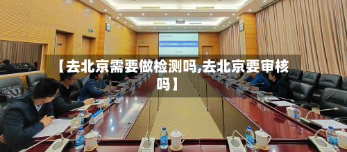 【去北京需要做检测吗,去北京要审核吗】-第3张图片