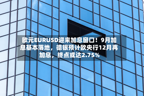 欧元EURUSD迎来加息窗口！9月加息基本落地，德银预计欧央行12月再加息，终点或达2.75%