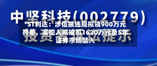 *ST利达：涉信披违规拟领900万元罚单	，实控人拟被罚1620万元及5年证券市场禁入-第2张图片