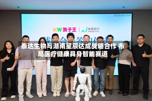 泰达生物与湖南星辰达成战略合作 布局医疗健康具身智能赛道