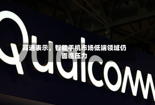 高通表示，智能手机市场低端领域仍面临压力-第2张图片