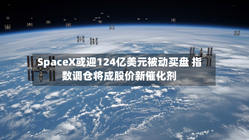 SpaceX或迎124亿美元被动买盘 指数调仓将成股价新催化剂-第2张图片