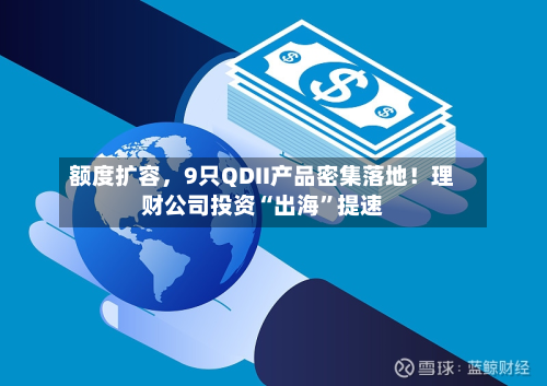 额度扩容，9只QDII产品密集落地！理财公司投资“出海”提速