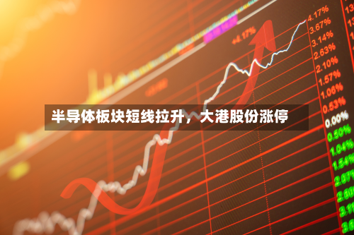 半导体板块短线拉升	，大港股份涨停-第2张图片