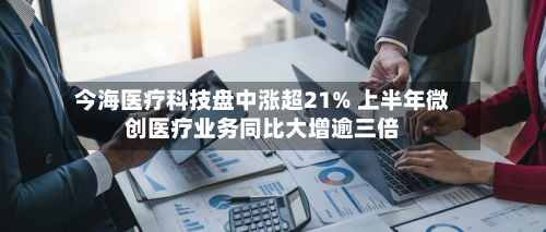 今海医疗科技盘中涨超21% 上半年微创医疗业务同比大增逾三倍-第1张图片
