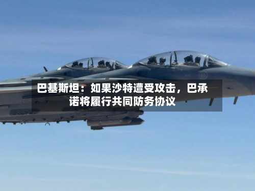 巴基斯坦：如果沙特遭受攻击，巴承诺将履行共同防务协议-第3张图片