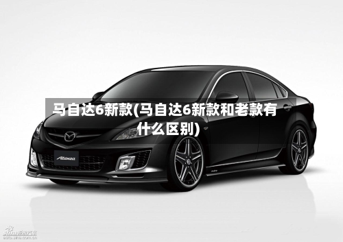 马自达6新款(马自达6新款和老款有什么区别)