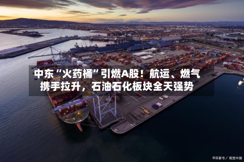 中东“火药桶”引燃A股！航运、燃气携手拉升，石油石化板块全天强势-第3张图片