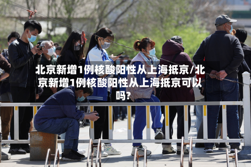 北京新增1例核酸阳性从上海抵京/北京新增1例核酸阳性从上海抵京可以吗?