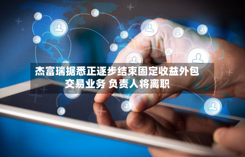 杰富瑞据悉正逐步结束固定收益外包交易业务 负责人将离职-第2张图片