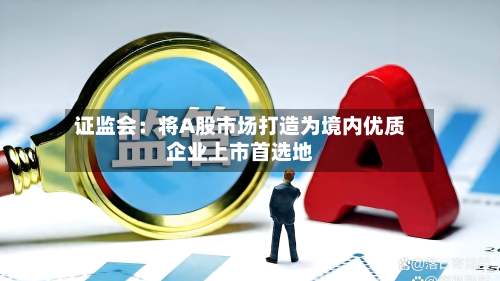 证监会：将A股市场打造为境内优质企业上市首选地