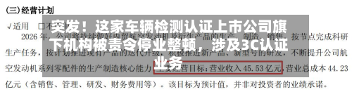 突发！这家车辆检测认证上市公司旗下机构被责令停业整顿，涉及3C认证业务-第2张图片