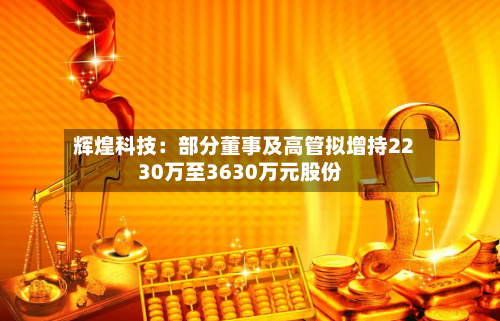辉煌科技：部分董事及高管拟增持2230万至3630万元股份-第2张图片