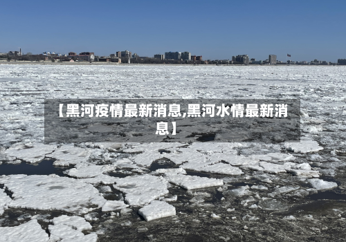 【黑河疫情最新消息,黑河水情最新消息】