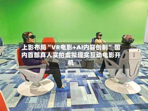 上影布局“VR电影+AI内容创制	” 国内首部真人实拍虚拟现实互动电影开机-第3张图片