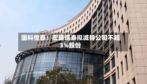 国科恒泰：宏盛瑞泰拟减持公司不超3%股份-第3张图片