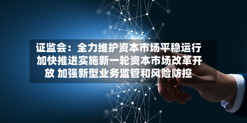 证监会：全力维护资本市场平稳运行 加快推进实施新一轮资本市场改革开放 加强新型业务监管和风险防控