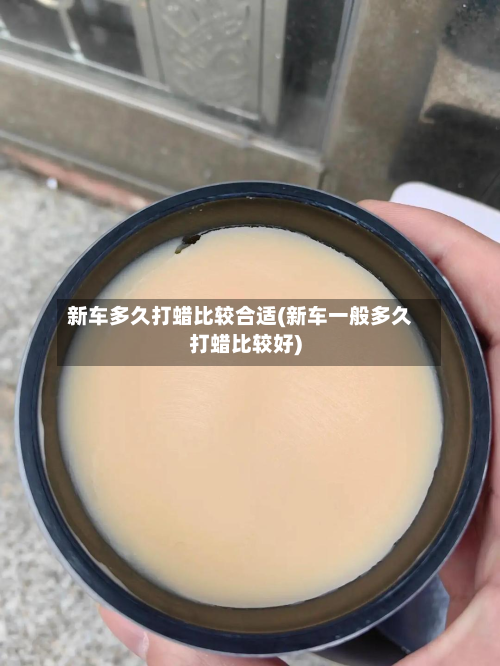 新车多久打蜡比较合适(新车一般多久打蜡比较好)-第2张图片