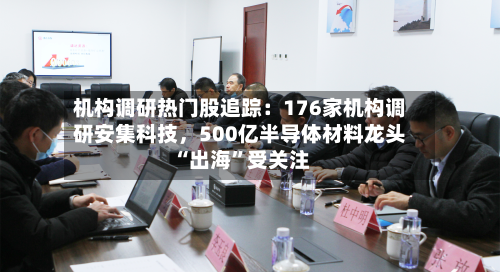 机构调研热门股追踪：176家机构调研安集科技，500亿半导体材料龙头“出海”受关注-第3张图片