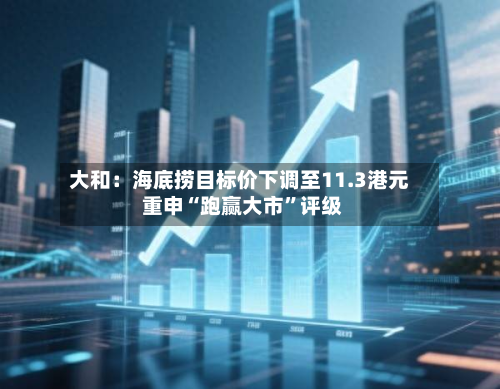 大和：海底捞目标价下调至11.3港元 重申“跑赢大市”评级-第1张图片