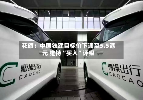 花旗：中国铁建目标价下调至5.5港元 维持“买入	”评级-第1张图片