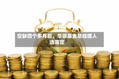 空缺四个多月后，华银基金总经理人选落定