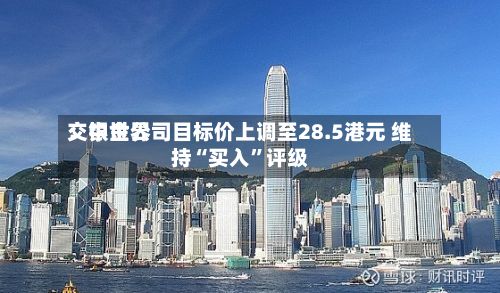 交银世界：中金公司目标价上调至28.5港元 维持“买入”评级-第3张图片