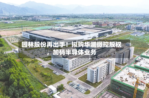 园林股份再出手！拟购华澜微控股权	，加码半导体业务-第2张图片