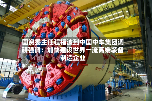 国资委主任程福波到中国中车集团调研强调：加快建设世界一流高端装备制造企业