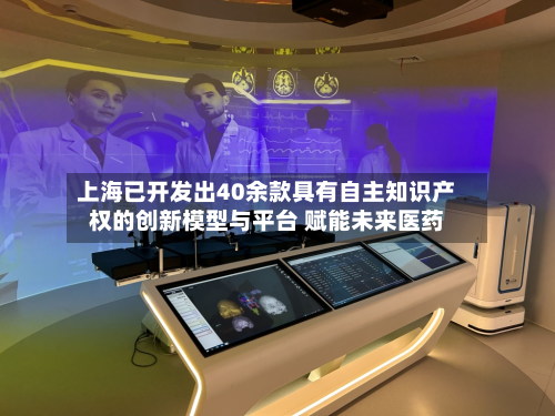 上海已开发出40余款具有自主知识产权的创新模型与平台 赋能未来医药